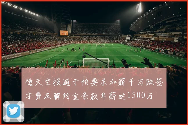 德天空报道于帕要求加薪千万欧签字费及解约金条款年薪达1500万