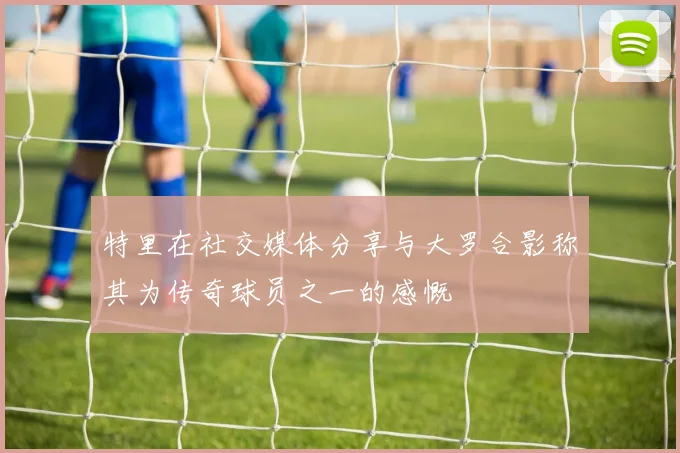 特里在社交媒体分享与大罗合影称其为传奇球员之一的感慨