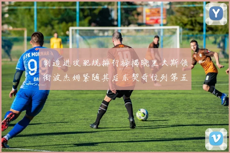 制造进攻犯规排行榜揭晓里夫斯领衔波杰姆紧随其后东契奇位列第五