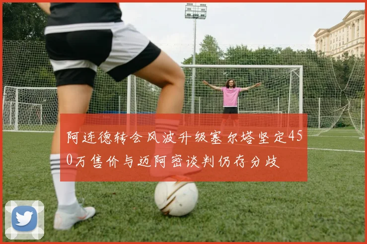 阿连德转会风波升级塞尔塔坚定450万售价与迈阿密谈判仍存分歧