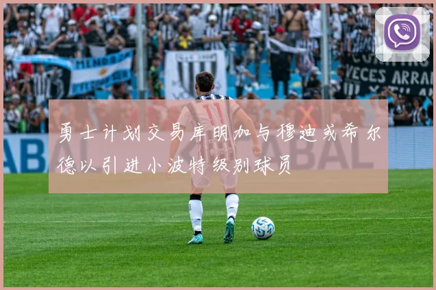 勇士计划交易库明加与穆迪或希尔德以引进小波特级别球员