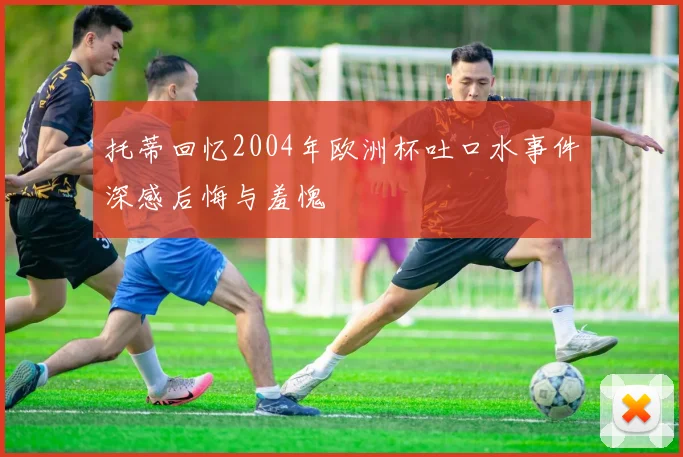 托蒂回忆2004年欧洲杯吐口水事件深感后悔与羞愧