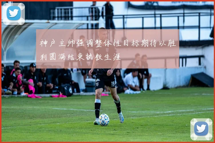 神户主帅强调整体性目标期待以胜利圆满结束执教生涯