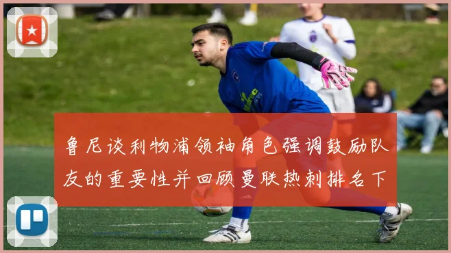 鲁尼谈利物浦领袖角色强调鼓励队友的重要性并回顾曼联热刺排名下滑经历