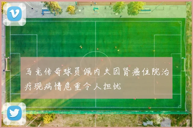 马竞传奇球员佩内夫因肾癌住院治疗现病情危重令人担忧