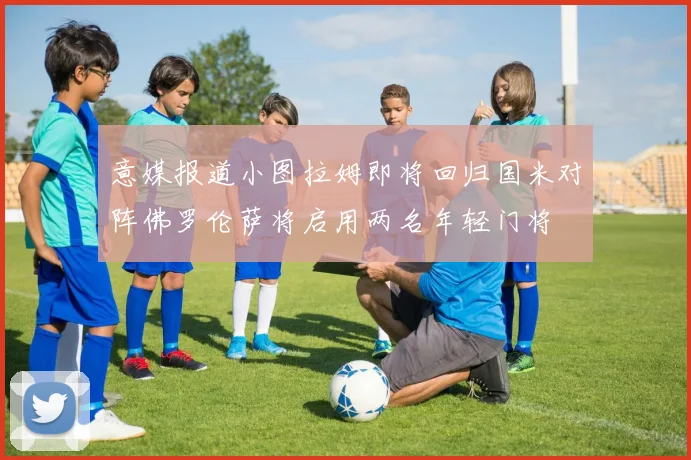 意媒报道小图拉姆即将回归国米对阵佛罗伦萨将启用两名年轻门将