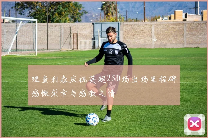 理查利森庆祝英超250场出场里程碑感慨荣幸与感激之情