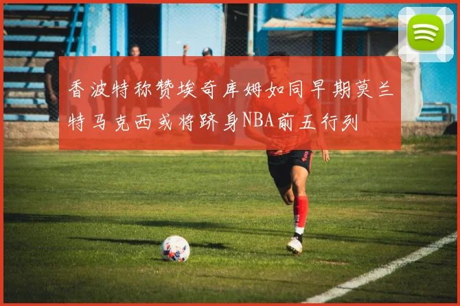 香波特称赞埃奇库姆如同早期莫兰特马克西或将跻身NBA前五行列