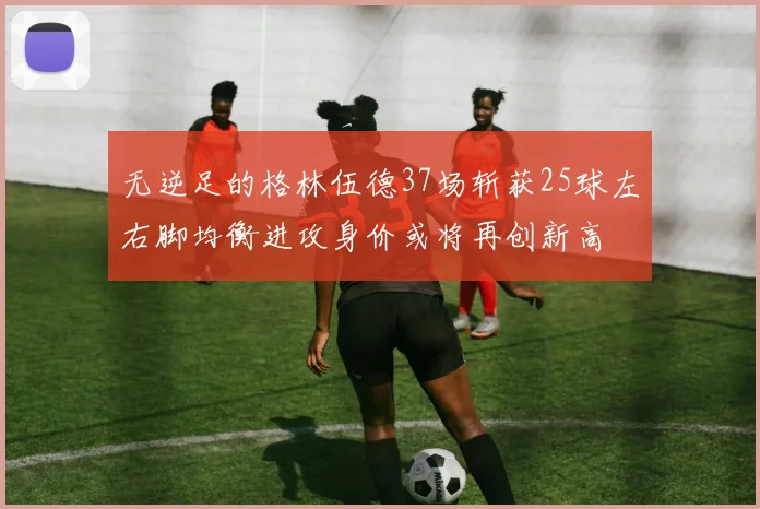 无逆足的格林伍德37场斩获25球左右脚均衡进攻身价或将再创新高