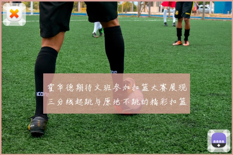 霍华德期待文班参加扣篮大赛展现三分线起跳与原地不跳的精彩扣篮技巧