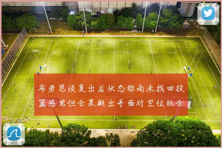 布劳恩谈复出后状态称尚未找回投篮感觉但会果断出手面对空位机会