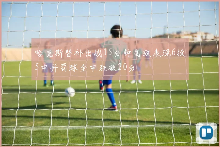 哈克斯替补出战15分钟高效表现6投5中并罚球全中狂砍20分