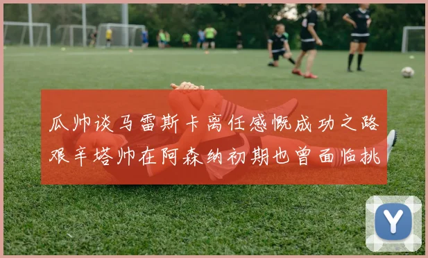 瓜帅谈马雷斯卡离任感慨成功之路艰辛塔帅在阿森纳初期也曾面临挑战